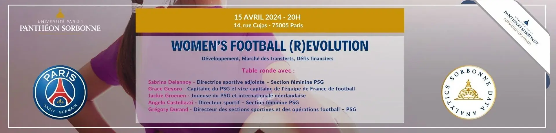 15 avril 2024, de 20h à 22h, 14 rue Cujas 75005 Paris. WOMEN’S FOOTBALL (R)EVOLUTION Développement, Marché des transferts, Défis financiers inscription obligatoire : Table ronde avec : Sabrina Delannoy - Directrice sportive adjointe – Section Féminine PSG Grace Geyoro - Capitaine du PSG et vice-capitaine de l'équipe de France de football Jackie Groenen - Joueuse du PSG et internationale Néerlandaise Angelo Castellazzi - Directeur Sportif – Section féminine PSG Grégory Durand - Directeur des sections sportiv
